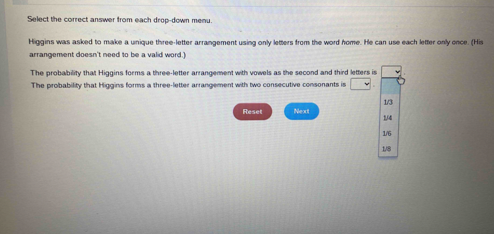 Select the correct answer from each drop-down menu.
Higgins was asked to make a unique three-letter arrangement using only letters from the word home. He can use each letter only once. (His
arrangement doesn't need to be a valid word.)
The probability that Higgins forms a three-letter arrangement with vowels as the second and third letters is
The probability that Higgins forms a three-letter arrangement with two consecutive consonants is
1/3
Reset Next
1/4
1/6
1/8