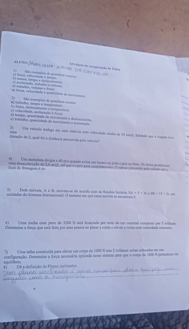 ALUNO
Atividade de recuperação de Física
1) São exemplos de grandeza vetoriai:
a) força, velocidade e tempo.
b) massa, tempo e deslocamento.
c) aceleração, trabalho e volume
d) trabalho, volume e força
e) força, velocidade e quantidade de movimento.
2) São exemplos de grandeza escalar:
) trabalho, tempo e temperatura.
b) força, deslocamento e temperatura.
c) velocidade, aceleração e força
d) tempo, quantidade de movimento e deslocamento.
e) trabalho, quantidade de movimento e aceieração.
uma
3) Um veículo trafega em uma rodovia com velocidade média de 90 km/h. Sabendo que a viagem teve
duração de 2, qual foi a distância percorrida pelo veículo?
4) Um motorista dirigia a 40 m/s quando avista um buraco na pista e pisa no freio. Os freios produziram
uma desaceleração de 2,0 m/s2, até que o carro para completamente. O espaço percorrido pelo veículo até o
final da frenagem é de:
5) Dois móveis, A e B, movem-se de acordo com as funções horárias SA=5+3t c SB=15+2t
unidades do Sistema Internacional. O instante em que esses móveis se encontram é: , cm
(6) Uma rocha com peso de 3200 N será levantada por meio de um cadernal composto por 5 roldanas.
Determine a força que será feita por uma pessoa ao puxar a corda e elevar a rocha com velocidade constante.
7) Uma talha construída para elevar um corpo de 1000 N tem 2 roldanas soltas colocadas em sua
configuração. Determine a força necessária aplicada nesse sistema para que o corpo de 1000 N permaneça em
equilibrio.
_
8) Dê a definição de Planos inclinados.
_
_