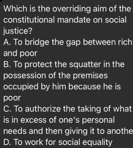 Which is the overriding aim of the
constitutional mandate on social
justice?
A. To bridge the gap between rich
and poor
B. To protect the squatter in the
possession of the premises
occupied by him because he is
poor
C. To authorize the taking of what
is in excess of one's personal
needs and then giving it to anothe
D. To work for social equality