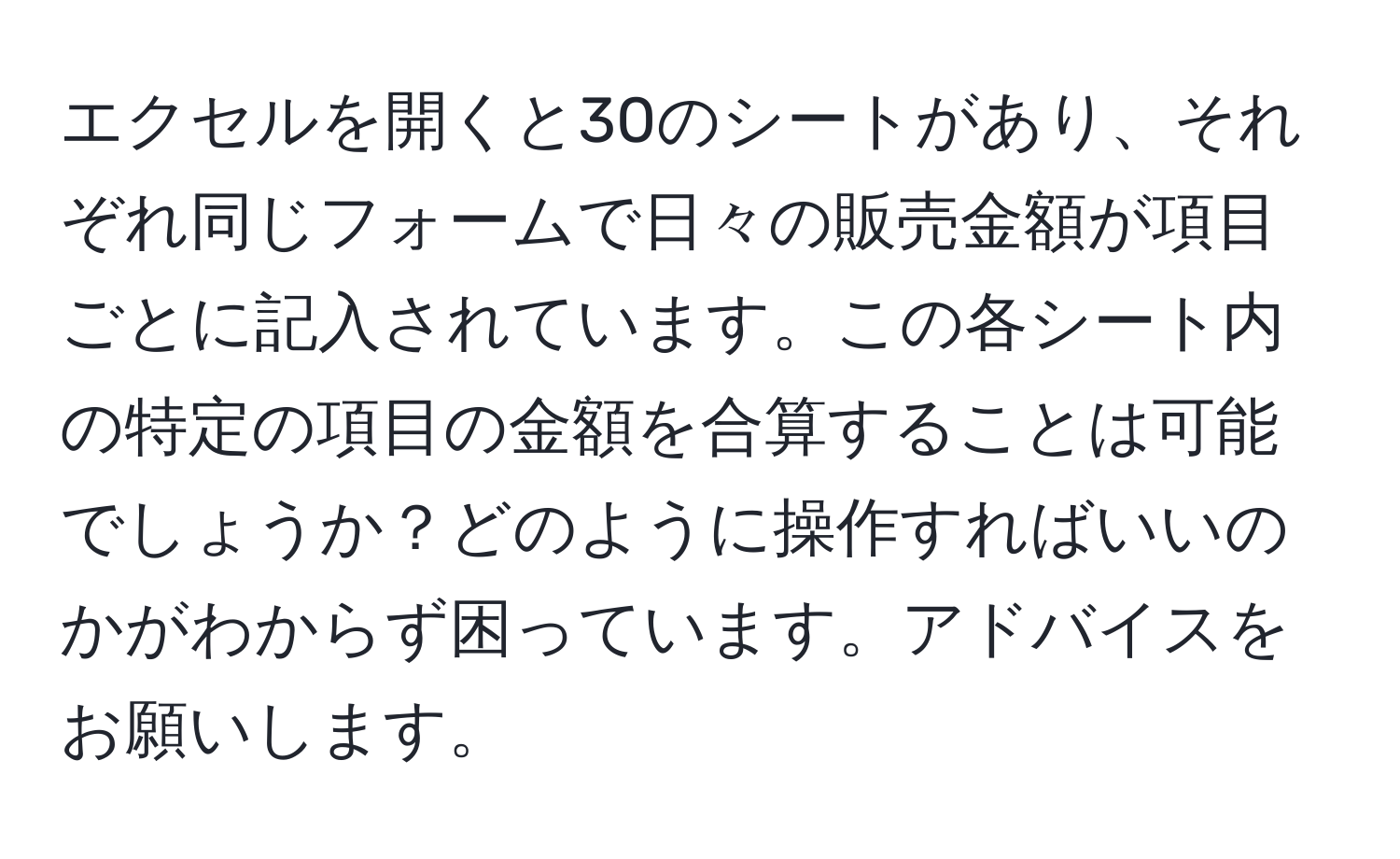 エクセルを開くと30のシートがあり、それぞれ同じフォームで日々の販売金額が項目ごとに記入されています。この各シート内の特定の項目の金額を合算することは可能でしょうか？どのように操作すればいいのかがわからず困っています。アドバイスをお願いします。