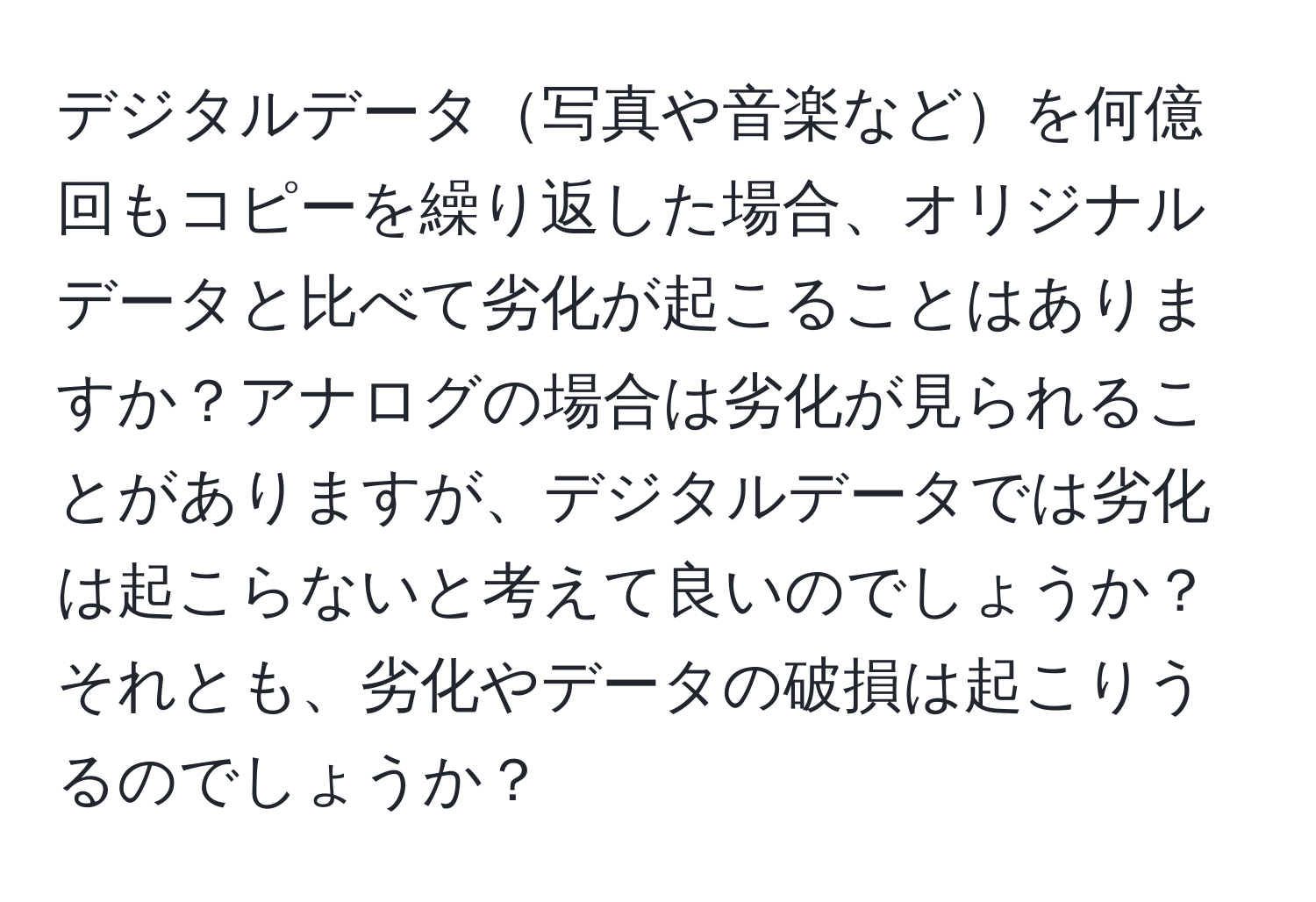 デジタルデータ写真や音楽などを何億回もコピーを繰り返した場合、オリジナルデータと比べて劣化が起こることはありますか？アナログの場合は劣化が見られることがありますが、デジタルデータでは劣化は起こらないと考えて良いのでしょうか？それとも、劣化やデータの破損は起こりうるのでしょうか？