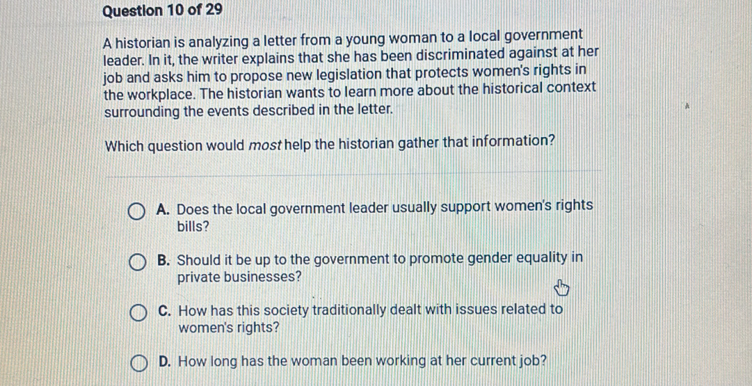 A historian is analyzing a letter from a young woman to a local government
leader. In it, the writer explains that she has been discriminated against at her
job and asks him to propose new legislation that protects women's rights in
the workplace. The historian wants to learn more about the historical context
surrounding the events described in the letter.
Which question would most help the historian gather that information?
A. Does the local government leader usually support women's rights
bills?
B. Should it be up to the government to promote gender equality in
private businesses?
C. How has this society traditionally dealt with issues related to
women's rights?
D. How long has the woman been working at her current job?