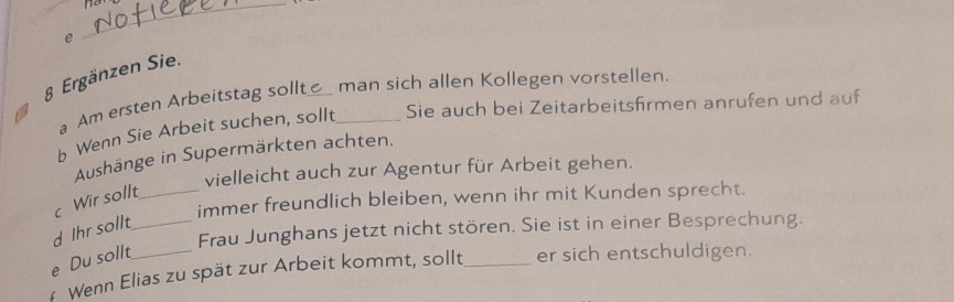 no
e
_
§ Ergänzen Sie.
a Am ersten Arbeitstag sollt man sich allen Kollegen vorstellen.
b Wenn Sie Arbeit suchen, sollt_ Sie auch bei Zeitarbeitsfirmen anrufen und auf
Aushänge in Supermärkten achten.
vielleicht auch zur Agentur für Arbeit gehen.
immer freundlich bleiben, wenn ihr mit Kunden sprecht.
c Wir sollt_
Frau Junghans jetzt nicht stören. Sie ist in einer Besprechung.
d Ihr sollt_
e Du sollt
Wenn Elias zu spät zur Arbeit kommt, sollt_ er sich entschuldigen.