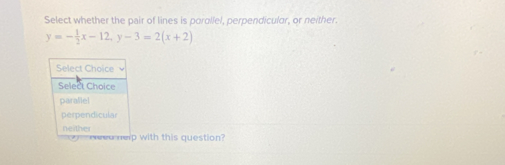 Select whether the pair of lines is parallel, perpendicular, or neither.
y=- 1/2 x-12, y-3=2(x+2)
with this question?