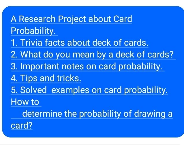 A Research Project about Card 
Probability. 
1. Trivia facts about deck of cards. 
2. What do you mean by a deck of cards? 
3. Important notes on card probability. 
4. Tips and tricks. 
5. Solved examples on card probability. 
How to 
determine the probability of drawing a 
card?