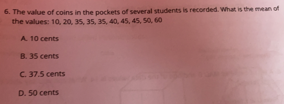 The value of coins in the pockets of several students is recorded. What is the mean of
the values: 10, 20, 35, 35, 35, 40, 45, 45, 50, 60
A. 10 cents
B. 35 cents
C. 37.5 cents
D. 50 cents