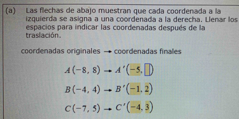 Las flechas de abajo muestran que cada coordenada a la 
izquierda se asigna a una coordenada a la derecha. Llenar los 
espacios para indicar las coordenadas después de la 
traslación. 
coordenadas originales → coordenadas finales
A(-8,8)to A'(-5,□ )
B(-4,4)to B'(-1,2)
C(-7,5)to C'(-4,3)