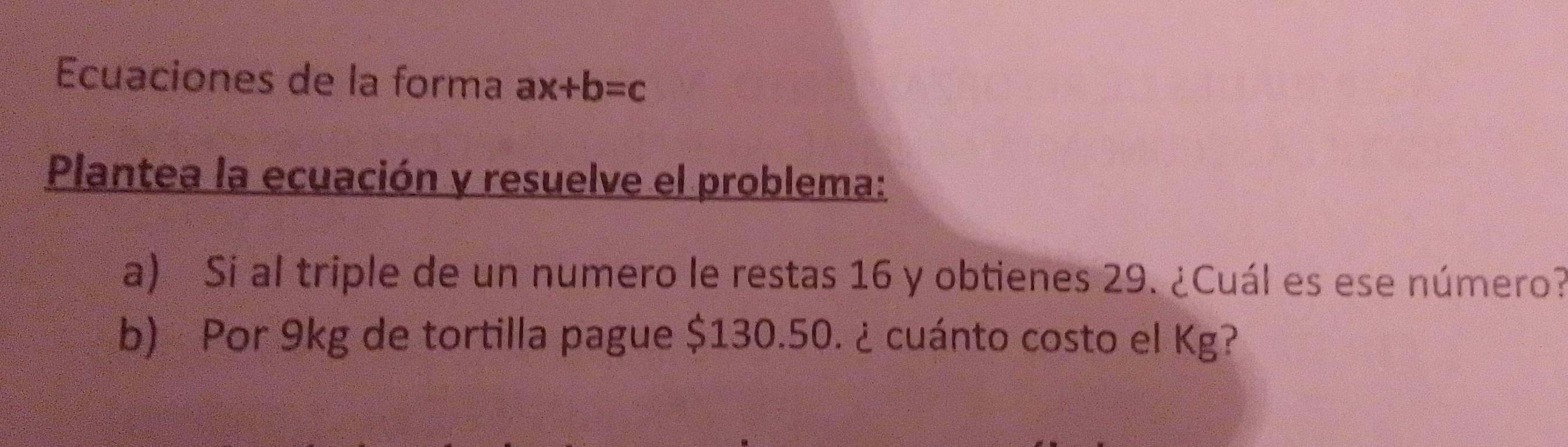 Ecuaciones de la forma ax+b=c
Plantea la ecuación y resuelve el problema: 
a) Si al triple de un numero le restas 16 y obtienes 29. ¿Cuál es ese número? 
b) Por 9kg de tortilla pague $130.50. ¿ cuánto costo el Kg?