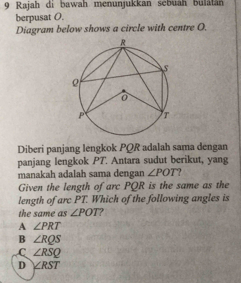 Rajah di bawah menunjukkan sebuah bulatan
berpusat O.
Diagram below shows a circle with centre O.
Diberi panjang lengkok PQR adalah sama dengan
panjang lengkok PT. Antara sudut berikut, yang
manakah adalah sama dengan ∠ POT
Given the length of arc PQR is the same as the
length of arc PT. Which of the following angles is
the same as ∠ POT
A ∠ PRT
B ∠ RQS
C ∠ RSQ
D ∠ RST