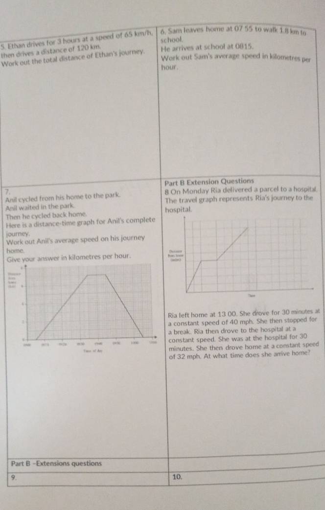 Ethan drives for 3 hours at a speed of 65 km/h, 6. Sam leaves home at 07 55 to walk 1.8 km to 
school. 
then drives a distance of 120 km. 
Work out the total distance of Ethan's journey. He arrives at school at 0815. 
Work out Sam's average speed in kilometres per
hour. 
Part B Extension Questions 
7 8 On Monday Ria delivered a parcel to a hospital. 
Anil cycled from his home to the park. 
Anil waited in the park. The travel graph represents Ria's journey to the 
Then he cycled back home. hospital. 
Here is a distance-time graph for Anil's complete 
journey. 
Work out Anil's average speed on his journey 
home. Thoass 
Give your answer in kilometres per hour. has 
” 
kno 
 
Ria left home at 13 00. She drove for 30 minutes at 
a constant speed of 40 mph. She then stopped for 
a break. Ria then drove to the hospital at a 
constant speed. She was at the hospital for 30
Tas of dasminutes. She then drove home at a constant speed 
of 32 mph. At what time does she arrive home? 
Part B -Extensions questions 
9. 
10.