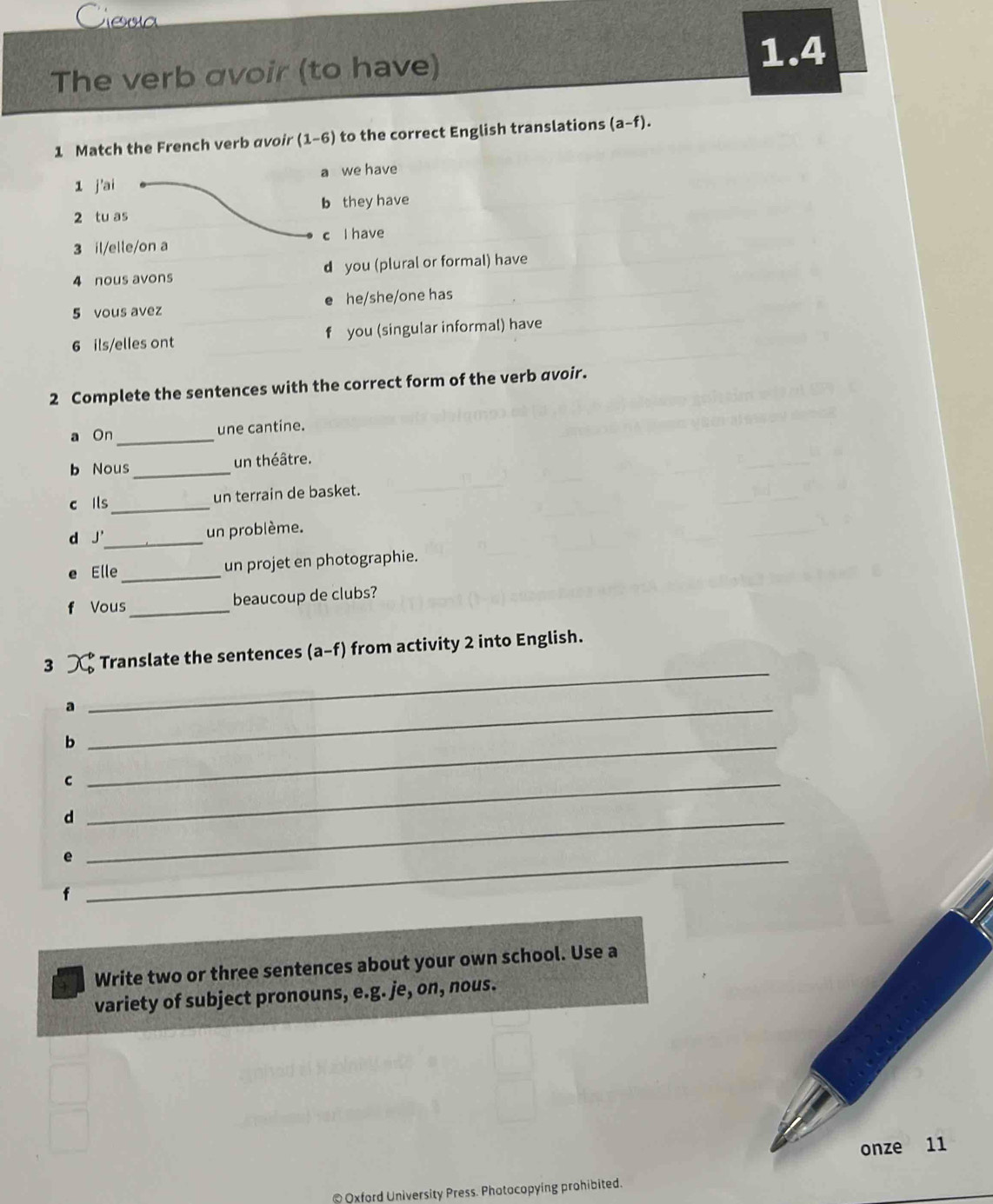 Ceva
The verb avoir (to have)
1.4
1 Match the French verb avoir (1-6) to the correct English translations (a-f). 
1 j'ai a we have
2 tu as b they have
3 il/elle/on a c I have
4 nous avons d you (plural or formal) have
5 vous avez he/she/one has
6 ils/elles ont f you (singular informal) have
2 Complete the sentences with the correct form of the verb avoir.
a On _une cantine.
b Nous_
un théâtre.
c ils_
un terrain de basket.
d J'_ un problème.
e Elle_ un projet en photographie.
f Vous _beaucoup de clubs?
3 Translate the sentences (a a-f) from activity 2 into English.
_a
_
_b
_C
_d
_e
Write two or three sentences about your own school. Use a
variety of subject pronouns, e.g. je, on, nous.
onze 11
@ Oxford University Press. Photocopying prohibited.