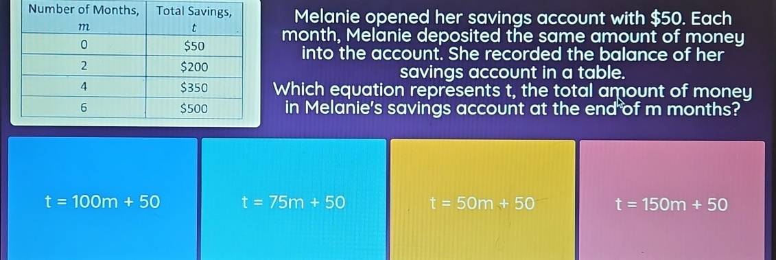 Melanie opened her savings account with $50. Each
month, Melanie deposited the same amount of money
into the account. She recorded the balance of her
savings account in a table.
Which equation represents t, the total amount of money
in Melanie's savings account at the end of m months?
t=100m+50
t=75m+50
t=50m+50
t=150m+50