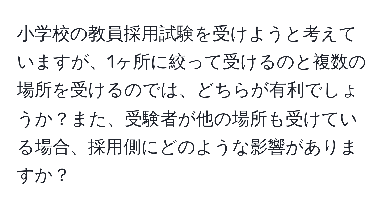 小学校の教員採用試験を受けようと考えていますが、1ヶ所に絞って受けるのと複数の場所を受けるのでは、どちらが有利でしょうか？また、受験者が他の場所も受けている場合、採用側にどのような影響がありますか？