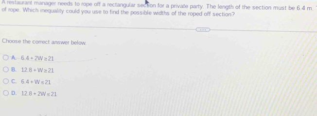 A restaurant manager needs to rope off a rectangular secton for a private party. The length of the section must be 6.4 m.
of rope. Which inequality could you use to find the possible widths of the roped off section?
Choose the correct answer below.
A. 6.4+2W≥ 21
B. 12.8+W≥ 21
C. 6.4+W≤ 21
D. 12.8+2W≤ 21