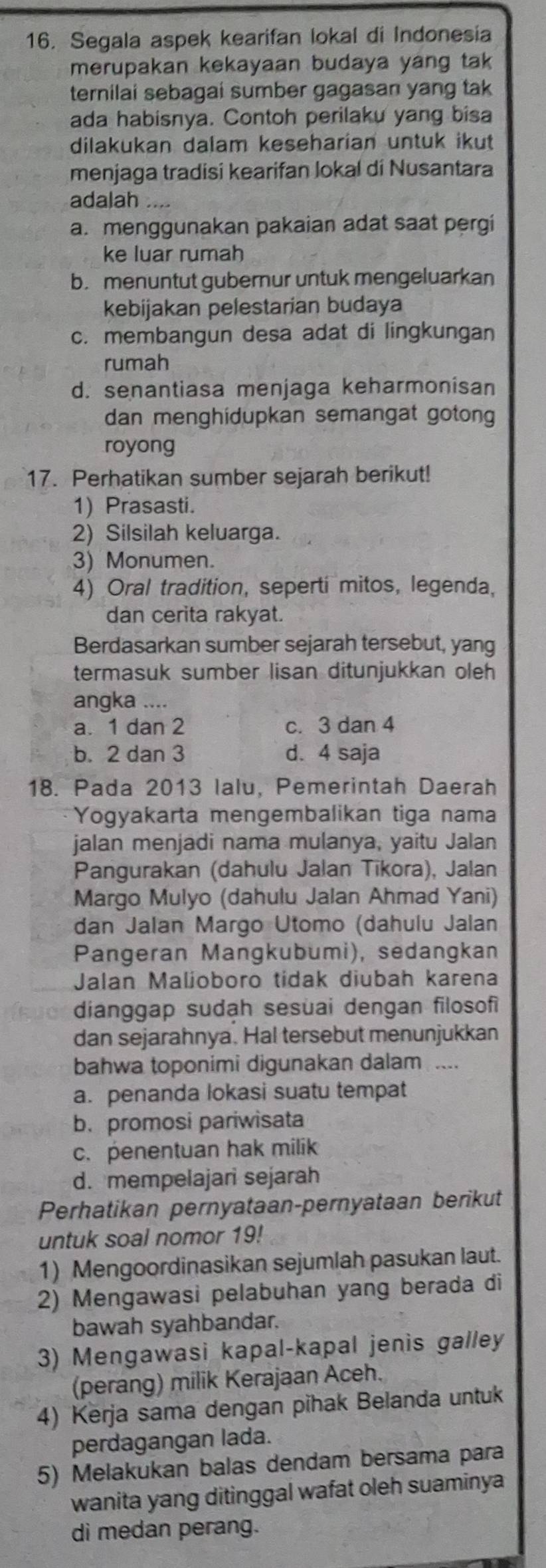 Segala aspek kearifan lokal di Indonesia
merupakan kekayaan budaya yang tak
ternilai sebagai sumber gagasan yang tak
ada habisnya. Contoh perilaku yang bisa
dilakukan dalam keseharian untuk ikut
menjaga tradisi kearifan lokal di Nusantara
adalah
a. menggunakan pakaian adat saat pergi
ke luar rumah
b. menuntut gubernur untuk mengeluarkan
kebijakan pelestarian budaya
c. membangun desa adat di lingkungan
rumah
d. senantiasa menjaga keharmonisan
dan menghidupkan semangat gotong
royong
17. Perhatikan sumber sejarah berikut!
1) Prasasti.
2) Silsilah keluarga.
3) Monumen.
4) Oral tradition, seperti mitos, legenda,
dan cerita rakyat.
Berdasarkan sumber sejarah tersebut, yang
termasuk sumber lisan ditunjukkan oleh
angka ....
a. 1 dan 2 c. 3 dan 4
b. 2 dan 3 d. 4 saja
18. Pada 2013 lalu, Pemerintah Daerah
Yogyakarta mengembalikan tiga nama
jalan menjadi nama mulanya, yaitu Jalan
Pangurakan (dahulu Jalan Tikora), Jalan
Margo Mulyo (dahulu Jalan Ahmad Yani)
dan Jalan Margo Utomo (dahulu Jalan
Pangeran Mangkubumi), sedangkan
Jalan Malioboro tidak diubah karena
dianggap sudah sesuai dengan filosofi
dan sejarahnya. Hal tersebut menunjukkan
bahwa toponimi digunakan dalam  ....
a. penanda lokasi suatu tempat
b.promosi pariwisata
c. penentuan hak milik
d. mempelajari sejarah
Perhatikan pernyataan-pernyataan berikut
untuk soal nomor 19!
1) Mengoordinasikan sejumlah pasukan laut.
2) Mengawasi pelabuhan yang berada di
bawah syahbandar.
3) Mengawasi kapal-kapal jenis galley
(perang) milik Kerajaan Aceh.
4) Kerja sama dengan pihak Belanda untuk
perdagangan lada.
5) Melakukan balas dendam bersama para
wanita yang ditinggal wafat oleh suaminya
di medan perang.