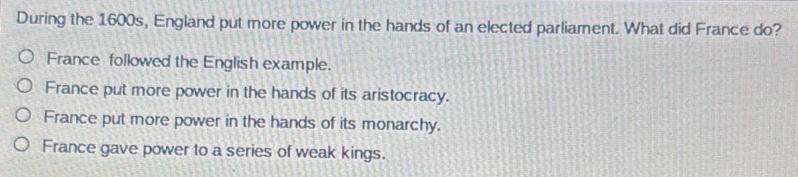 During the 1600s, England put more power in the hands of an elected parliament. What did France do?
France followed the English example.
France put more power in the hands of its aristocracy.
France put more power in the hands of its monarchy.
France gave power to a series of weak kings.