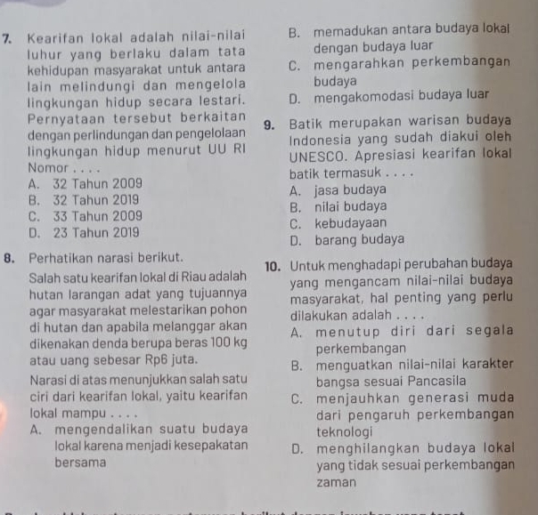 Kearifan lokal adalah nilai-nilai B. memadukan antara budaya lokal
luhur yang berlaku dalam tata dengan budaya luar
kehidupan masyarakat untuk antara C. mengarahkan perkembangan
lain melindungi dan mengelola budaya
lingkungan hidup secara lestari. D. mengakomodasi budaya luar
Pernyataan tersebut berkaitan
dengan perlindungan dan pengelolaan 9. Batik merupakan warisan budaya
lingkungan hidup menurut UU RI Indonesia yang sudah diakui oleh
Nomor . . . . UNESCO. Apresiasi kearifan lokal
A. 32 Tahun 2009 batik termasuk . . . .
B. 32 Tahun 2019 A. jasa budaya
C. 33 Tahun 2009 B. nilai budaya
D. 23 Tahun 2019 C. kebudayaan
D. barang budaya
8. Perhatikan narasi berikut.
Salah satu kearifan lokal di Riau adalah 10. Untuk menghadapi perubahan budaya
hutan larangan adat yang tujuannya yang mengancam nilai-nilai budaya
agar masyarakat melestarikan pohon masyarakat, hal penting yang perlu
dilakukan adalah . . . .
di hutan dan apabila melanggar akan
dikenakan denda berupa beras 100 kg A. menutup diri dari segala
perkembangan
atau uang sebesar Rp6 juta. B. menguatkan nilai-nilai karakter
Narasi di atas menunjukkan salah satu bangsa sesuai Pancasila
ciri dari kearifan lokal, yaitu kearifan C. menjauhkan generasi muda
lokal mampu . . . . dari pengaruh perkembangan
A. mengendalikan suatu budaya teknologi
lokal karena menjadi kesepakatan D. menghilangkan budaya lokal
bersama yang tidak sesuai perkembangan
zaman