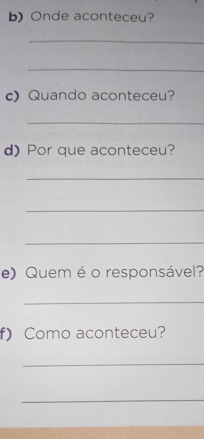 Onde aconteceu? 
_ 
_ 
c) Quando aconteceu? 
_ 
d) Por que aconteceu? 
_ 
_ 
_ 
e) Quem é o responsável? 
_ 
f) Como aconteceu? 
_ 
_