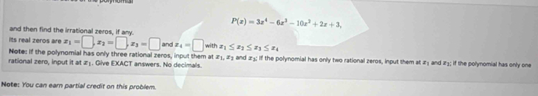 P(x)=3x^4-6x^3-10x^2+2x+3, 
and then find the irrational zeros, if any. 
Its real zeros are x_1=□ , x_2=□ , x_3=□ and x_4=□ withx_1≤ x_2≤ x_3≤ x_4
Note: If the polynomial has only three rational zeros, input them at x_1, x_2 and ±; If the polynomial has only two rational zeros, input them at z_1
rational zero, input it at æ₁. Give EXACT answers. No decimals. and x_2 : if the polynomial has only one 
Note: You can earn partial credit on this problem.