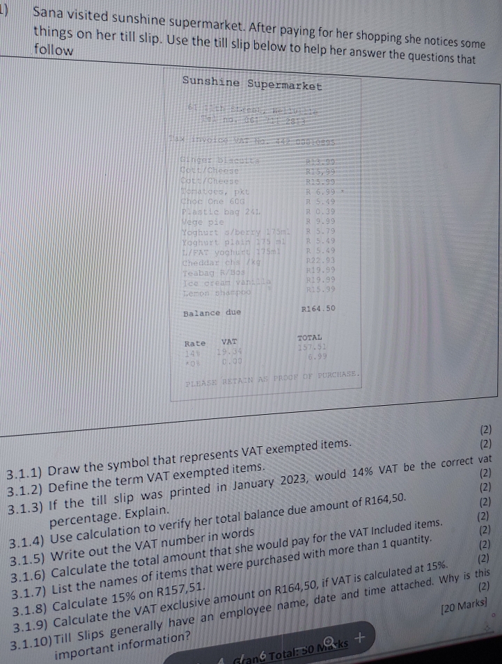 ) Sana visited sunshine supermarket. After paying for her shopping she notices some
things on her till slip. Use the till slip below to help her answer the questions that
follow
Sunshine Supermarket
61 11th Streat, Wellville
Tel no, û61 711 2813
Tax invoice VAT No. 442 03010895
Ginger biscuits R13.99
Cott/Cheess R15,99
Cott/Cheese R15,99
Tomatdes, pkt R 6.99
Choc One 60G R 5.49
Plastic bag 241 R 0.39
Vege pie R 9.99
Yoghurt s/berry 175ml R 5.79
Yoghurt plain 175 ml R 5.49
L/FAT yoghurt 175m1 R 5.49
Cheddar chs /kg R22.93
Teabag R/Bos R19,99
Ice oream vanilla R19,99
Lemon shampoo R15.99
Balance due R164.50
TOTAL
Rate VAT 157.51
14% 19.34 6.93
% C.○0
pleAse retain as proßF of pUrchAse.
3.1.1) Draw the symbol that represents VAT exempted items. (2) (2)
3.1.2) Define the term VAT exempted items.
(2)
3.1.3) If the till slip was printed in January 2023, would 14% VAT be the correct vat
(2)
(2)
percentage. Explain.
(2)
3.1.4) Use calculation to verify her total balance due amount of R164,50.
(2)
3.1.5) Write out the VAT number in words
(2)
3.1.6) Calculate the total amount that she would pay for the VAT Included items.
(2)
3.1.7) List the names of items that were purchased with more than 1 quantity.
3.1.9) Calculate the VAT exclusive amount on R164,50, if VAT is calculated at 15%
3.1.8) Calculate 15% on R157,51.
[20 Marks]
3.1.10)Till Slips generally have an employee name, date and time attached. Why is this (2)
important information?
Tané Total: 50 Masks