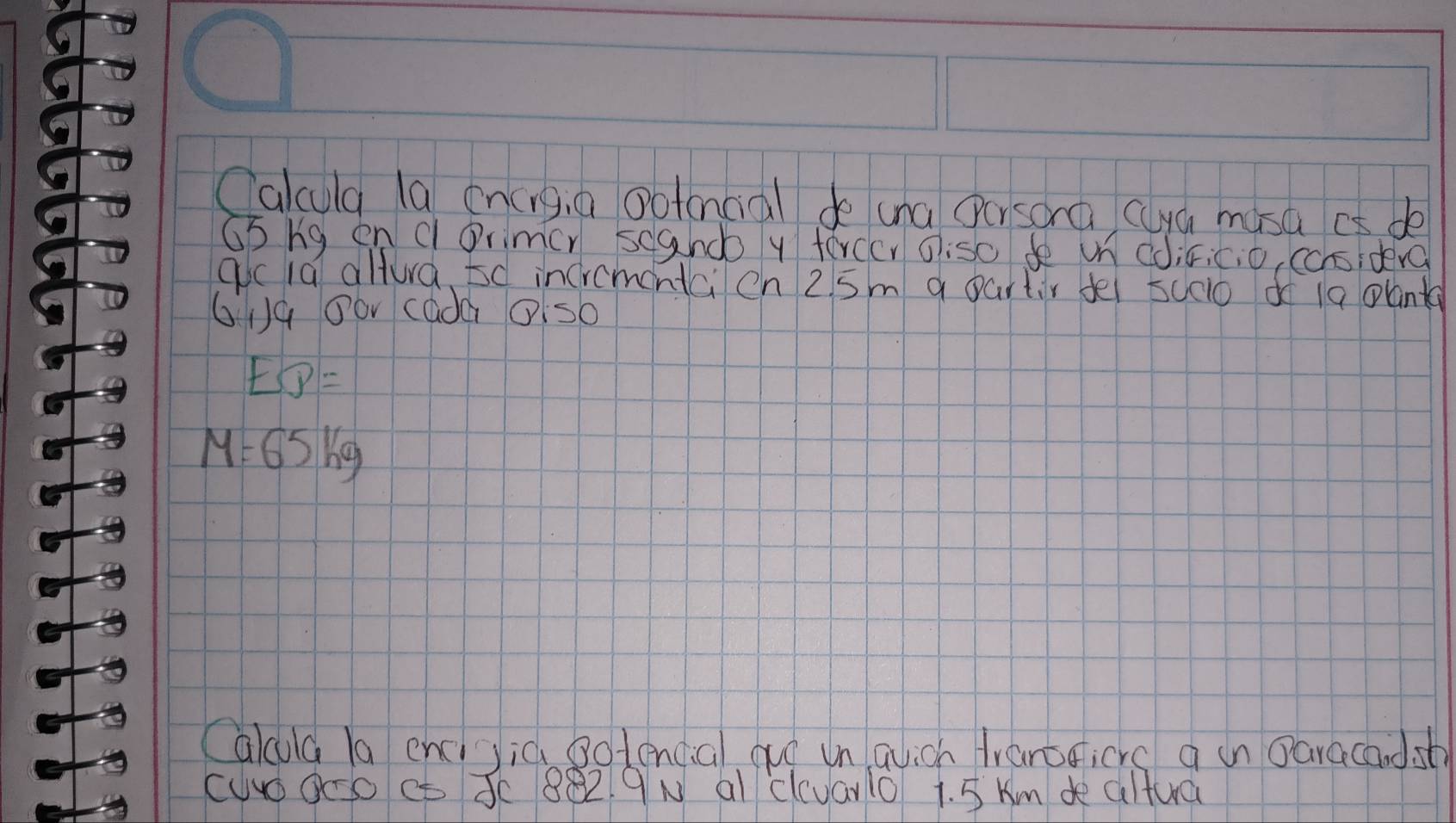 Calcula la en(ng, a ootancial do una Oersorà cya musa aa de 
Gb ng en cOrimcr scando y terccr oiso de un coiric, o, cchsidera 
gicid allura sd incromentci en 2 5m a partir de 5co d 19 plant
619 0or cada Ols0
EB=
M=65kg
Calcula la encijià sotencial quó unqlich franoicrs a in Daracandst 
cuo0oo ct 3c 882 9N al clcvaro 1. 5 Km de altua