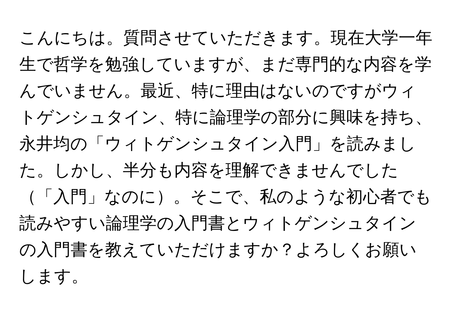 こんにちは。質問させていただきます。現在大学一年生で哲学を勉強していますが、まだ専門的な内容を学んでいません。最近、特に理由はないのですがウィトゲンシュタイン、特に論理学の部分に興味を持ち、永井均の「ウィトゲンシュタイン入門」を読みました。しかし、半分も内容を理解できませんでした「入門」なのに。そこで、私のような初心者でも読みやすい論理学の入門書とウィトゲンシュタインの入門書を教えていただけますか？よろしくお願いします。