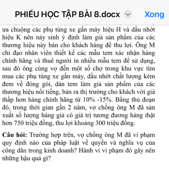 PHIẾU HỌC TẠP BÀI 8.docx Xong 
ưa chuộng các phụ tùng xe gắn máy hiệu H và dầu nhớt 
hiệu K nên nảy sinh ý định làm giả sản phẩm của các 
thương hiệu này bán cho khách hàng để thu lợi. Ông M 
chi đạo nhân viên thiết kế các mẫu tem xác nhận hàng 
chính hãng và thuê người in nhiều mẫu tem để sử dụng, 
sau đó ông cùng vợ đến một số chợ trong khu vực tìm 
mua các phụ tùng xe gắn máy, dầu nhớt chất lượng kém 
đem về đóng gói, dán tem làm giả sản phầm của các 
thương hiệu nôi tiêng, bán ra thị trường cho khách với giá 
thấp hơn hàng chính hãng từ 10% - 15%. Bằng thủ đoạn 
đó, trong thời gian gần 2 năm, vợ chồng ông M đã sản 
xuất số lượng hàng giả có giá trị tương đương hàng thật 
hơn 750 triệu đồng, thu lợi khoảng 300 triệu đồng. 
Câu hỏi: Trường hợp trên, vợ chồng ông M đã vi phạm 
quy định nào của pháp luật về quyền và nghĩa vụ của 
công dân trong kinh doanh? Hành vi vi phạm đó gây nên 
những hậu quả gì?