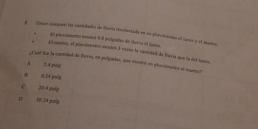 5Grace comparó las cantidades de lluvia recolectada en su pluviómetro el lunes y el martes.
El pluviómetro mostró 0.8 pulgadas de lluvia el lunes.
El martes, el pluviómetro mostró 3 veces la cantidad de lluvia que la del lunes.
¿Cuál fue la cantidad de lluvia, en pulgadas, que mostró en pluviómetro el martes?
A 2.4 pulg
B 0.24 pulg
C 20.4 pulg
D 30.24 pulg