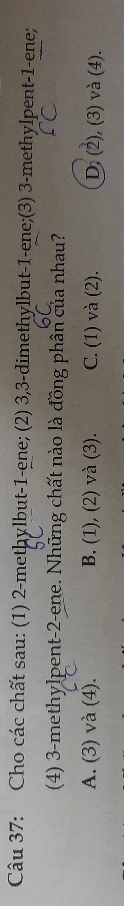 Cho các chất sau: (1) 2 -metḥylbut- 1 -ene; (2) 3, 3 -dimethylbut -1 -ene;(3) 3 -methylpent- 1 -ene;
(4) 3 -methylpent- 2 -ene. Những chất nào là đồng phân của nhau?
A. (3) và (4). B. (1), (2) và (3). C. (1) và (2). D. (2), (3) và (4).