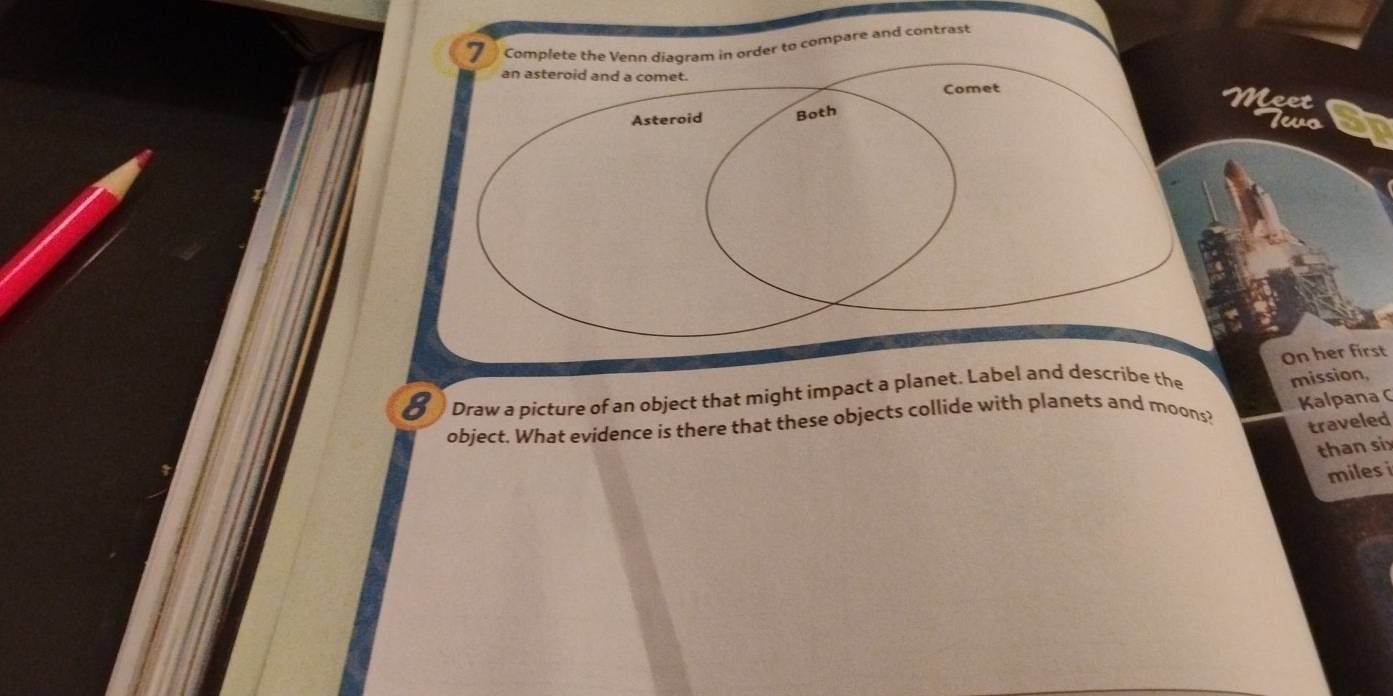 Complete the Venn diagram in order to compare and contrast 
an asteroid and a comet. 
Comet Meet 
Asteroid Both 
levo 
Draw a picture of an object that might impact a planet. Label and describe the On her first 
Kalpana C 
object. What evidence is there that these objects collide with planets and moons? mission, 
traveled 
than six 
miles i