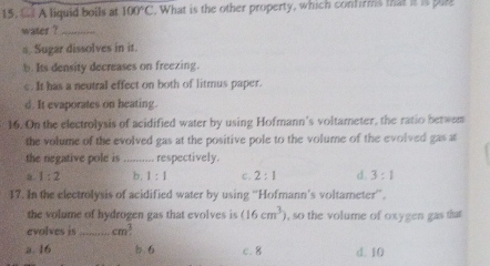 A liquid boils at 100°C. What is the other property, which confirms that it is pll
water ?_
a Sugar dissolves in it.
b. Its density decreases on freezing.
c. It has a neutral effect on both of litmus paper.
d. It evaporates on heating.
16. On the electrolysis of acidified water by using Hofmann's voltameter, the ratio betwem
the volume of the evolved gas at the positive pole to the volume of the evolved gas at
the negative pole is _respectively
a. 1:2 b. 1:1 c. 2:1 d. 3:1
17. In the electrolysis of acidified water by using “Hofmann’s voltameter”.
the volume of hydrogen gas that evolves is (16cm^3) , so the volume of oxygen gas that 
evolves is _ cm^3.
a. 16 b 6 c. 8 d. 10