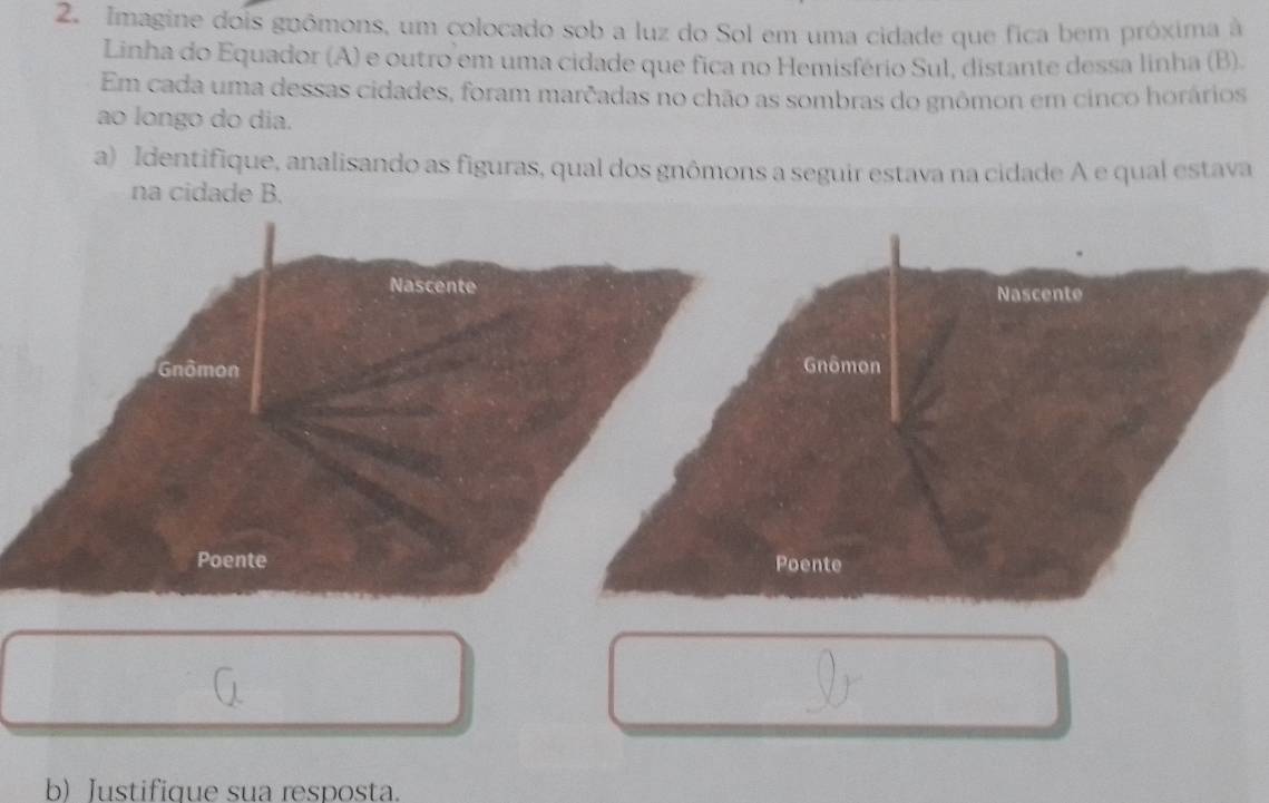 Imagine dois gnômons, um colocado sob a luz do Sol em uma cidade que fica bem próxima à 
Linha do Equador (A) e outro em uma cidade que fica no Hemisfério Sul, distante dessa linha (B). 
Em cada uma dessas cidades, foram marcadas no chão as sombras do gnômon em cinco horários 
ao longo do dia. 
a) Identifique, analisando as figuras, qual dos gnômons a seguir estava na cidade A e qual estava 
na cidade B. 
Nascente 
Gnômon 
Poente 
b) Justifique sua resposta.