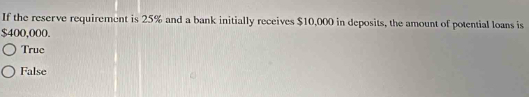 If the reserve requirement is 25% and a bank initially receives $10,000 in deposits, the amount of potential loans is
$400,000.
True
False