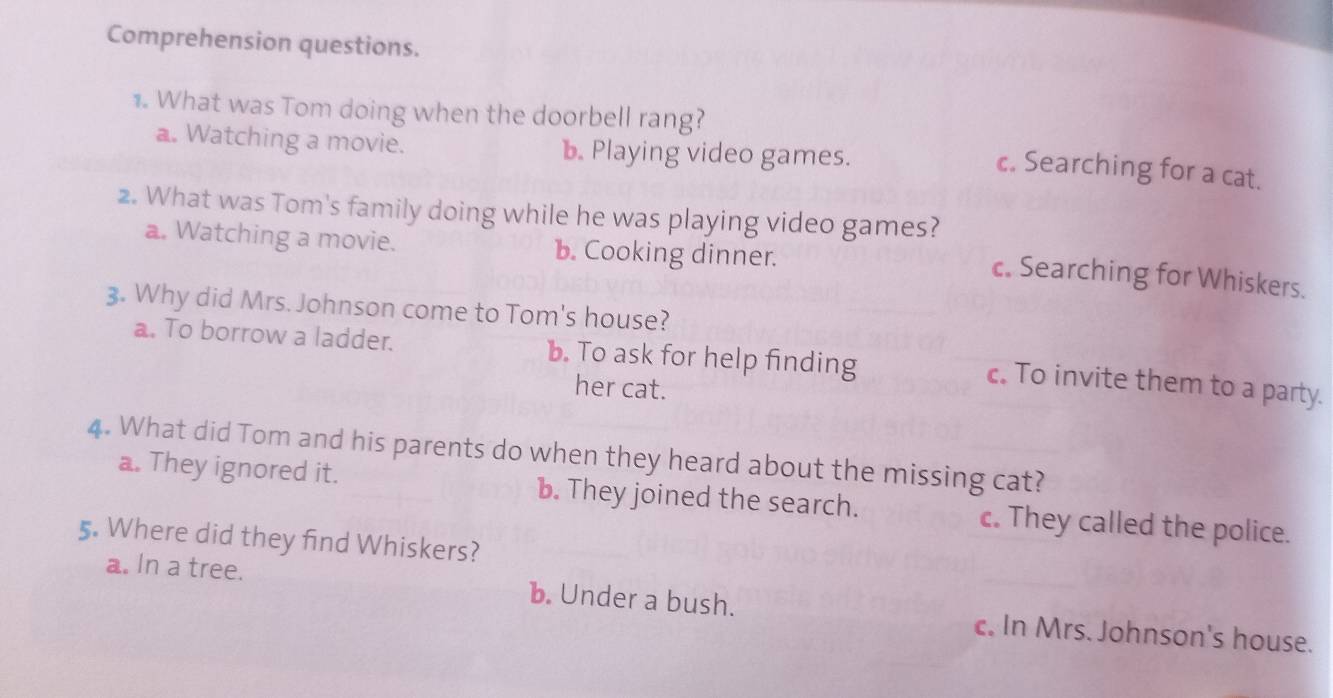 Comprehension questions.
1. What was Tom doing when the doorbell rang?
a. Watching a movie. b. Playing video games.
c. Searching for a cat.
2. What was Tom's family doing while he was playing video games?
a. Watching a movie. b. Cooking dinner.
c. Searching for Whiskers.
3. Why did Mrs. Johnson come to Tom's house?
a. To borrow a ladder. b. To ask for help finding
her cat.
c. To invite them to a party.
4. What did Tom and his parents do when they heard about the missing cat?
a. They ignored it. b. They joined the search. c. They called the police.
5. Where did they find Whiskers?
a. In a tree. b. Under a bush. c. In Mrs. Johnson's house.