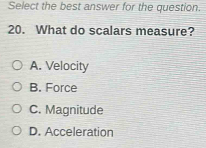 Select the best answer for the question.
20. What do scalars measure?
A. Velocity
B. Force
C. Magnitude
D. Acceleration