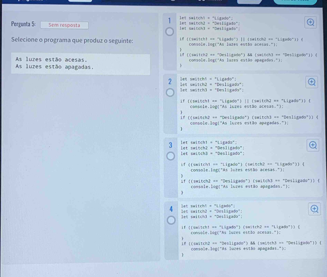 let switch1 = "Ligado":
Pergunta 5: Sem resposta  let switch2 = "Desligado";
a
let switch3 = "Desligado";
Selecione o programa que produz o seguinte: if ((switch1 == "Ligado") || (switch2 == "Ligado")) (
console,log("As luzes estão acesas.");
if ((switch2 == "Desligado") && (switch3 == "Desligado")) (
As luzes estão acesas. console.log('As luzes estão apagadas.");
As luzes estão apagadas.

2  let switch1 = "Ligado":
let switch2 = "Desligado":

let switch3 = "Desligado";
if ((switch1 == "Ligado") || (switch2 == "Ligado")) (
console.log("As luzes estão acesas.");
.
if ((switch2 == "Desligado") (switch3 == "Desligado")) 
console.log("As luzes estão apagadas.");

3  let switch1 = "Ligado":
let switch2 = "Desligado";
④
let switch3 = "Desligado";
if ((switch1 == "Ligado") (switch2 == "Ligado")) 
console.log("As luzes estão acesas.");
if ((switch2 == "Desligado") (switch3 == "Desligado")) 
console.log("As luzes estão apagadas.");

4 let switch1 = "Ligado";
let switch2 = "Desligado";
④
let switch3 = "Desligado";
if ((switch1 == "Ligado") (switch2 == "Ligado")) 
console.log("As luzes estão acesas."):
if ((switch2 == "Desligado") && (switch3 == "Desligado")) 
console,log("As luzes estão apagadas.");
