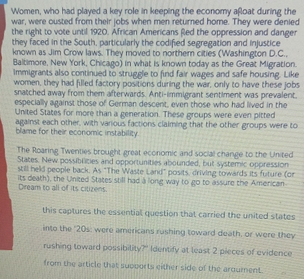 Women, who had played a key role in keeping the economy afloat during the 
war, were ousted from their jobs when men returned home. They were denied 
the right to vote until 1920. African Americans fled the oppression and danger 
they faced in the South, particularly the codified segregation and injustice 
known as Jim Crow laws. They moved to northern cities (Washington D.C., 
Baltimore, New York, Chicago) in what is known today as the Great Migration. 
Immigrants also continued to struggle to find fair wages and safe housing. Like 
women, they had filled factory positions during the war, only to have these jobs 
snatched away from them afterwards. Anti-immigrant sentiment was prevalent, 
especially against those of German descent, even those who had lived in the 
United States for more than a generation. These groups were even pitted 
against each other, with various factions claiming that the other groups were to 
blame for their economic instability. 
The Roaring Twenties brought great economic and social change to the United 
States. New possibilities and opportunities abounded, but systemic oppression 
still held people back. As "The Waste Land" posits, driving towards its future (or 
its death), the United States still had a long way to go to assure the American 
Dream to all of its citizens. 
this captures the essential question that carried the united states 
into the '20s: were americans rushing toward death, or were they 
rushing loward possibility?" Identify at least 2 pieces of evidence 
from the article that supports either side of the ardument.