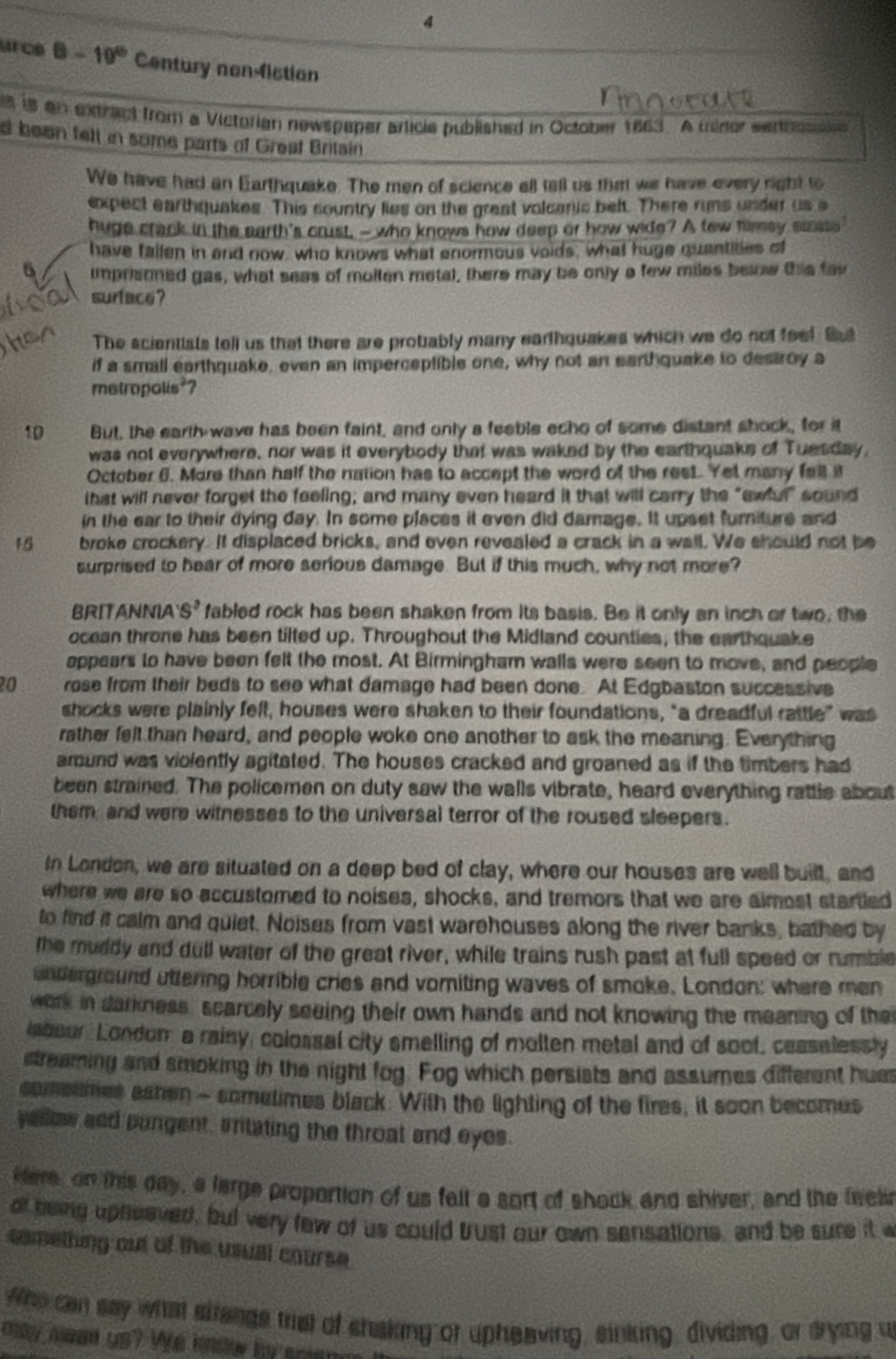 urce 8-10^0 Century nonfiction
s is an extract from a Victofian newspaper article published in October 1863. A minor sennossee 
d been felt in some parts of Greaf Britain
We have had an Earthquake. The men of science all tell us thiart we have every right to
expect earthquakes. This sountry lies on the great volcanic beft. There runs under us s
huge crack in the earth's crust, - who knows how deep or how wide? A tew fimsy saate
have failen in and now, who knows what enormous voids, what huge quantites of
6 imprisoned gas, what seas of molten metal, there may be only a few miles below ths fav
surface?
The scientists tell us that there are probably many earthquakes which we do not feel But
if a small earthquake, even an imperceptible one, why not an earthquake to destroy a
metropolis*?
10 But, the earth wave has been faint, and only a feeble echo of some distant shock, for it
was not everywhere, nor was it everybody that was waked by the earthquaks of Tuesday,
October 6. More than half the nation has to accept the word of the rest. Yet many fell i
that will never forget the feeling; and many even heard it that will carry the “awful" sound
in the ear to their dying day. In some places it even did damage. It upset furiture and
15 a broke crockery. It displaced bricks, and even revealed a crack in a wall. We should not be
surprised to hear of more serious damage. But if this much, why not more?
BRITANNIA S^3 fabled rock has been shaken from its basis. Be it only an inch or two, the
ocean throne has been tilted up. Throughout the Midland counties, the earthquake
appears to have been felt the most. At Birmingham walls were seen to move, and people
20 rose from their beds to see what damage had been done. At Edgbaston successive
shocks were plainly felt, houses were shaken to their foundations, "a dreadful rattle” was
rather felt than heard, and people woke one another to ask the meaning. Everything
amund was violently agitated. The houses cracked and groaned as if the timbers had
been strained. The policemen on duty saw the walls vibrate, heard everything rattle about
them, and were witnesses to the universal terror of the roused sleepers.
In London, we are situated on a deep bed of clay, where our houses are well built, and
where we are so accustomed to noises, shocks, and tremors that we are aimost startied
to find it calm and quiet. Noises from vast warehouses along the river banks, bathed by
the muddy and dull water of the great river, while trains rush past at full speed or numble
unterground uttering horrible cries and vomiting waves of smoke. London; where men
work in darkness, scarcely seeing their own hands and not knowing the mearing of the
labour, Londom a rainy, colossal city smelling of molten metal and of soof, cessalessly
streaming and smoking in the night fog. Fog which persists and assumes different hum
someumes aahen - sometimes black. With the lighting of the fires, it soon becomes
yellow and pungent, aritating the throat and eyes.
Here, on this day, a large proportion of us falt a sort of shock and shiver, and the feel
of being upheeved, but very few of us could bust our own sensations, and be sure it w
comething out of the usual course.
Who can say what strangs trist of shaking or upheaving, sinking, dividing, or drying u
may awe us? We know by sriem