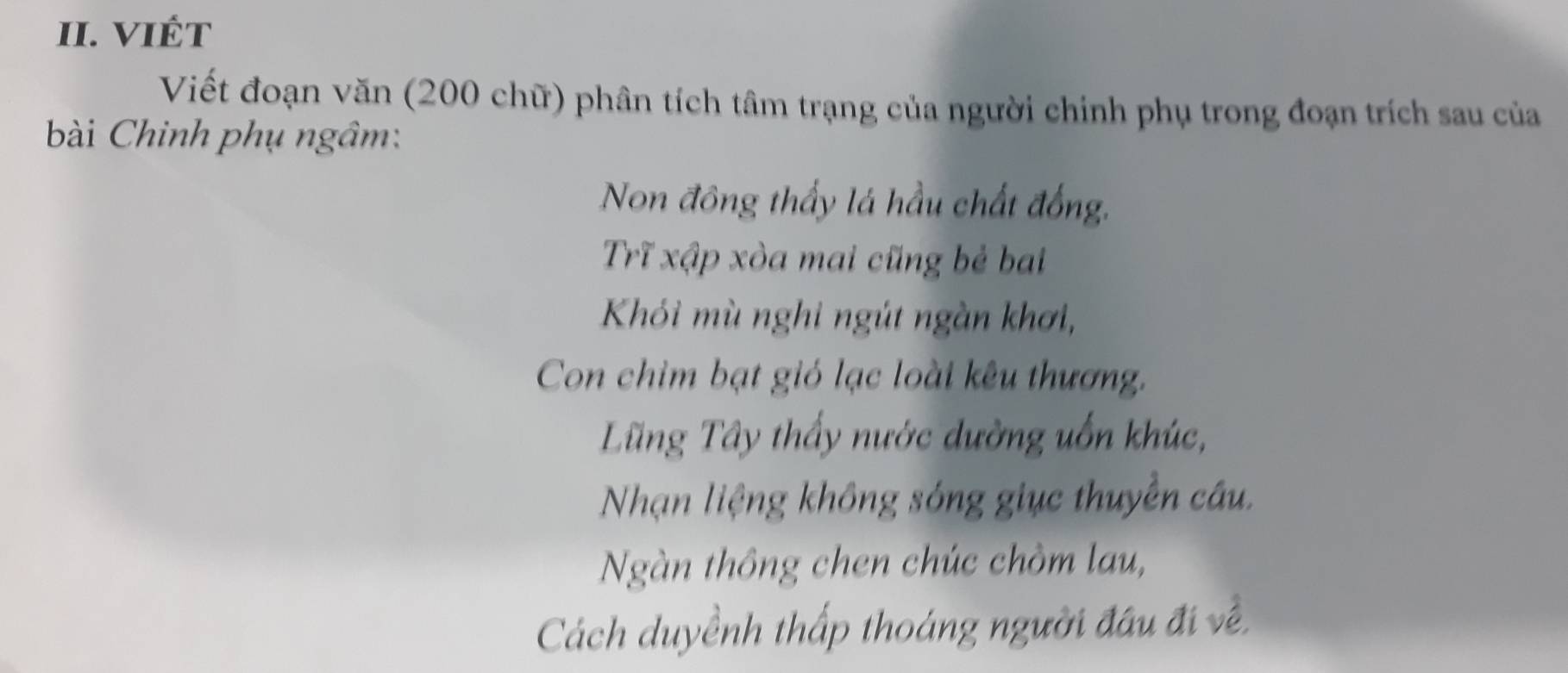 VIÉT 
Viết đoạn văn (200 chữ) phân tích tâm trạng của người chính phụ trong đoạn trích sau của 
bài Chinh phụ ngâm: 
Non đông thấy lá hầu chất đồng, 
Trĩ xập xòa mai cũng bẻ bai 
Khói mù nghi ngút ngàn khơi, 
Con chim bạt gió lạc loài kêu thương. 
Ling Tây thấy nước dường uốn khúc, 
Nhạn liệng không sóng giục thuyền câu. 
Ngàn thông chen chúc chòm lau, 
Cách duyềnh thấp thoáng người đầu đi về