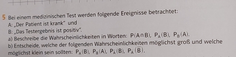 Bei einem medizinischen Test werden folgende Ereignisse betrachtet: 
A: „Der Patient ist krank“ und 
B: „Das Testergebnis ist positiv”. 
a) Beschreibe die Wahrscheinlichkeiten in Worten: P(A∩ B), P_A(B), P_B(A). 
b) Entscheide, welche der folgenden Wahrscheinlichkeiten möglichst groß und welche 
möglichst klein sein sollten: P_A(B), P_B(A), P_A(B), P_A(overline B).