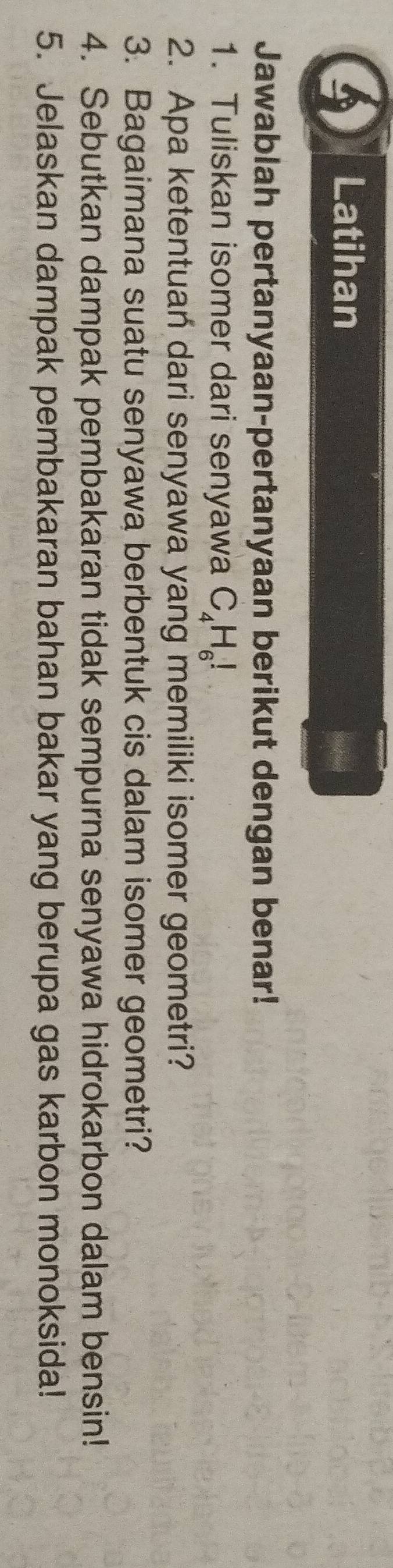 Latihan 
Jawablah pertanyaan-pertanyaan berikut dengan benar! 
1. Tuliskan isomer dari senyawa C_4H_6!
2. Apa ketentuan dari senyawa yang memiliki isomer geometri? 
3. Bagaimana suatu senyawa berbentuk cis dalam isomer geometri? 
4. Sebutkan dampak pembakaran tidak sempurna senyawa hidrokarbon dalam bensin! 
5. Jelaskan dampak pembakaran bahan bakar yang berupa gas karbon monoksida!