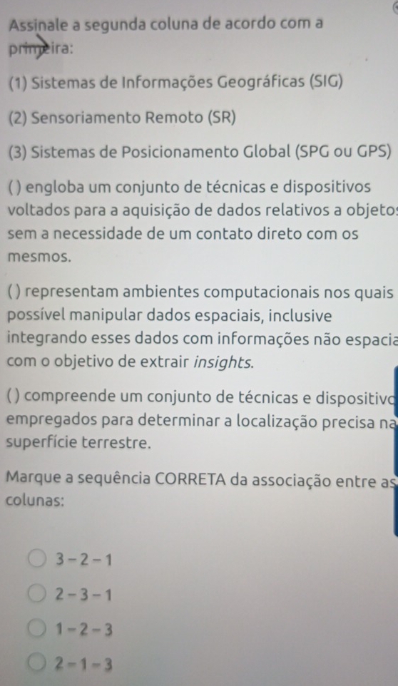 Assinale a segunda coluna de acordo com a
primeira:
(1) Sistemas de Informações Geográficas (SIG)
(2) Sensoriamento Remoto (SR)
(3) Sistemas de Posicionamento Global (SPG ou GPS)
( ) engloba um conjunto de técnicas e dispositivos
voltados para a aquisição de dados relativos a objetos
sem a necessidade de um contato direto com os
mesmos.
() representam ambientes computacionais nos quais
possível manipular dados espaciais, inclusive
integrando esses dados com informações não espacia
com o objetivo de extrair insights.
【 ( ) compreende um conjunto de técnicas e dispositivo
empregados para determinar a localização precisa na
superfície terrestre.
Marque a sequência CORRETA da associação entre as
colunas:
3-2-1
2-3-1
1-2-3
2-1-3