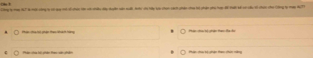 Cầu 3
Công ty may ALT là một công ty có quy mô tổ chức kin với nhiều dây duyền sản xuất, Anh/ chi hây lựa chọn cách phân chia bộ phận phù hợp để thiết kế cơ cấu 15 chức cho Công ty may ALT?
A Phân chia bộ phân theo khách hàng Phân chia bộ phận theo địa dư
C Phân chia bộ phân theo sản phẩm Phân chia bộ phận theo chức năng