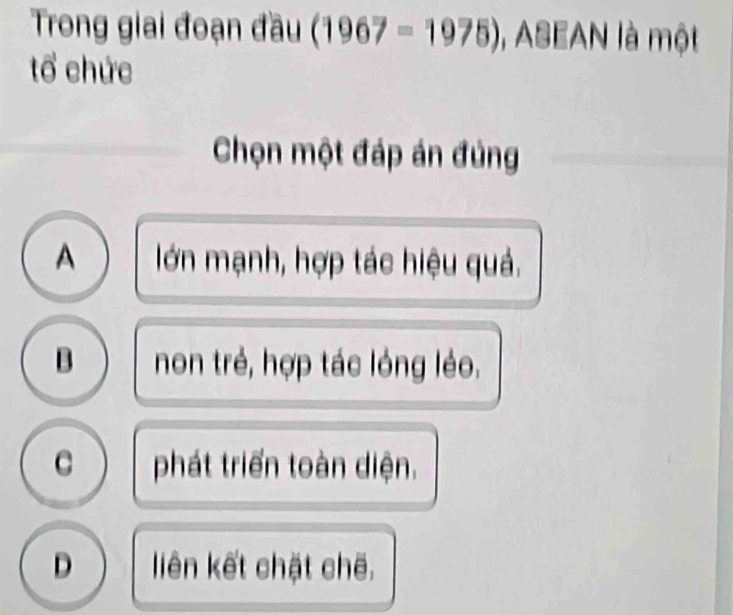 Trong giai đoạn đầu (1967-1975) 1, ASEAN là một
tổ chức
Chọn một đáp án đủng
A lớn mạnh, hợp tác hiệu quả.
B non trẻ, hợp tác lóng léo.
C phát triển toàn diện.
D liên kết chặt chế.