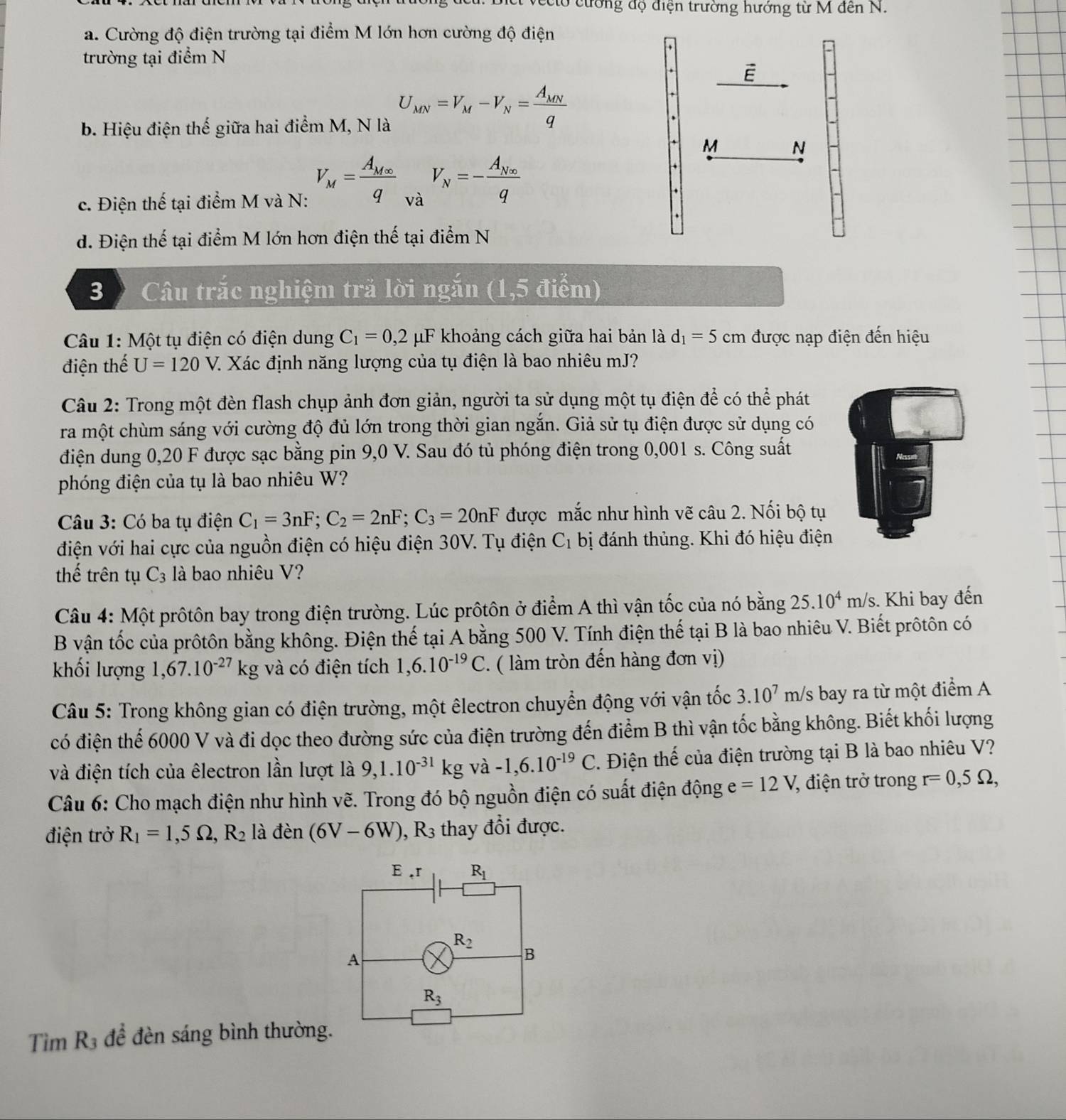 cco cường độ điện trường hưởng từ M đến N.
a. Cường độ điện trường tại điểm M lớn hơn cường độ điện
trường tại điểm N
b. Hiệu điện thế giữa hai điểm M, N là U_MN=V_M-V_N=frac A_MNq
M N
c. Điện thế tại điểm M và N: V_M=frac A_M∈fty q và V_N=-frac A_N∈fty q
d. Điện thế tại điểm M lớn hơn điện thế tại điểm N
3 Câu trắc nghiệm trã lời ngắn (1,5 điểm)
Câu 1: Một tụ điện có điện dung C_1=0,2 μF khoảng cách giữa hai bản là d_1=5 cm được nạp điện đến hiệu
điện thế U=120V Z. Xác định năng lượng của tụ điện là bao nhiêu mJ?
Câu 2: Trong một đèn flash chụp ảnh đơn giản, người ta sử dụng một tụ điện để có thể phát
ra một chùm sáng với cường độ đủ lớn trong thời gian ngắn. Giả sử tụ điện được sử dụng có
điện dung 0,20 F được sạc bằng pin 9,0 V. Sau đó tủ phóng điện trong 0,001 s. Công suất
phóng điện của tụ là bao nhiêu W?
Câu 3: Có ba tụ điện C_1=3nF;C_2=2nF;C_3=20nF được mắc như hình vẽ câu 2. Nối bộ tụ
điện với hai cực của nguồn điện có hiệu điện 30V. Tụ điện C_1 bị đánh thủng. Khi đó hiệu điện
thế trên tụ C_3 là bao nhiêu V?
Câu 4: Một prôtôn bay trong điện trường. Lúc prôtôn ở điểm A thì vận tốc của nó bằng 25.10^4m/s s. Khi bay đến
B vận tốc của prôtôn bằng không. Điện thế tại Ả bằng 500 V. Tính điện thế tại B là bao nhiêu V. Biết prôtôn có
khối lượng 1,67.10^(-27)kg và có điện tích 1,6.10^(-19)C. ( làm tròn đến hàng đơn vị)
Câu 5: Trong không gian có điện trường, một êlectron chuyển động với vận tốc 3.10^7 m/s bay ra từ một điểm A
có điện thế 6000 V và đi dọc theo đường sức của điện trường đến điểm B thì vận tốc bằng không. Biết khối lượng
và điện tích của êlectron lần lượt là 9,1.10^(-31)kg và -1,6.10^(-19)C.. Điện thế của điện trường tại B là bao nhiêu V?
Câu 6: Cho mạch điện như hình vẽ. Trong đó bộ nguồn điện có suất điện động e=12V, 7, điện trở trong r=0,5Omega ,
điện trở R_1=1,5Omega ,R_2 lào den (6V-6W) , R thay đổi được.
đề đèn sáng bình thường.
Tìm x_3