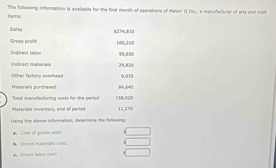 The following information is available for the first month of operations of Makin' It Inc., a manufacturer of arts and craft 
items: 
Sales $274,810
Gross profit 160,210
Indirect labor 59,630
Indirect materials 29,820
Other factory overhead 9,070
Materials purchased 84,640
Total manufacturing costs for the period 158,020
Materials inventory, end of period 11,270
Using the above information, determine the following: 
a. Cost of goods sold: s 
b. Direct materials cost: $
c. Direct labor cost: s