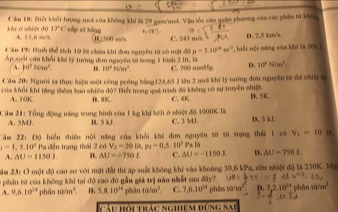 Biết khối lượng mol của không khí là 29 gam/mol. Vận tốc căn quân phương của các phân tử không
khí ở nhiệt độ 17"C xấp xĩ bằng
A. 15.6 m/s. (B.)500 m/s. C. 243 m/s. D. 2,5 km/s.
Câu 19: Bình thể tích 10 lít chứa khí đơn nguyên tử có mật độ mu =3.10^(24)m^(-3) , biết nội năng của khí là 300 j
Áp suất của khổi khí lý tướng đơn nguyên tử trong 1 bình 2 lít, là
A. )0^5N/m^2, B. 10^4N/m^2. C. 700 mmHg.
D. 10^6N/m^2,
Cầu 20: Người ta thực hiện một công peông bằng124,65 J lên 2 mol khí lý tưởng đơn nguyên tử thì nhiệt độ
của khối khí tăng thêm bao nhiều độ? Biết trong quá trình đó không có sự truyền nhiệt.
A. 10K. B. 8K. C. 4K. D. 5K.
Cầu 21: Tổng động năng trung bình của 1 kg khí hêli ở nhiệt độ 1000K là
A.5MJ. B. 5 kJ. C. 3 MJ. D. 3 kJ.
Cầu 22: Độ biển thiên nội năng của khối khí đơn nguyên tử từ trạng thái 1 có V_1=10 lit,
1=1,5,10^3 Pa đến trạng thái 2 có V_2=20lit,p_2=0,5.10^5Pa
A. △ U=1150J. B. △ U=-750J. C. △ U=-1150J. D. △ U=750J.
ầu 23: Ở một độ cao so với mặt đất thì áp suất không khí vào khoảng 30,6 kPa, còn nhiệt độ là 230K. Mật
ở phần từ của không khí tại độ cao đó gần giá trị nào nhất sau đây?
A. 9,6.10^(24) phâ 1tim^3. B. 5,8.10^(24) phân tir/m^3. C. 7,6.10^(24) phân tử/m³ D. 7,2.10^(24)phintir/m^3
cầu hỏi trác nghiệm đúng sai