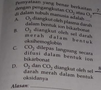 Pernyataan yang benar berkaitan 7
dengan pengangkutan CO_2 atau O_2
di dalam tubuh manusia adalah
A. O_2 diangkut oleh plasma darah
dalam bentuk ion bikarbonat
B. O_2 diangkut oleh sel darah
merah dalam b ent uk
oksihemoglobin
C. CO_2 dilepas langsung secara
difusi dalam bentuk ion
bikarbonat
8
D. O_2 dan CO_2 diangkut oleh sel .
darah merah dalam bentuk
oksidanya
Alasan:_