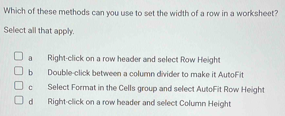 Which of these methods can you use to set the width of a row in a worksheet?
Select all that apply.
a Right-click on a row header and select Row Height
b Double-click between a column divider to make it AutoFit
c Select Format in the Cells group and select AutoFit Row Height
d Right-click on a row header and select Column Height