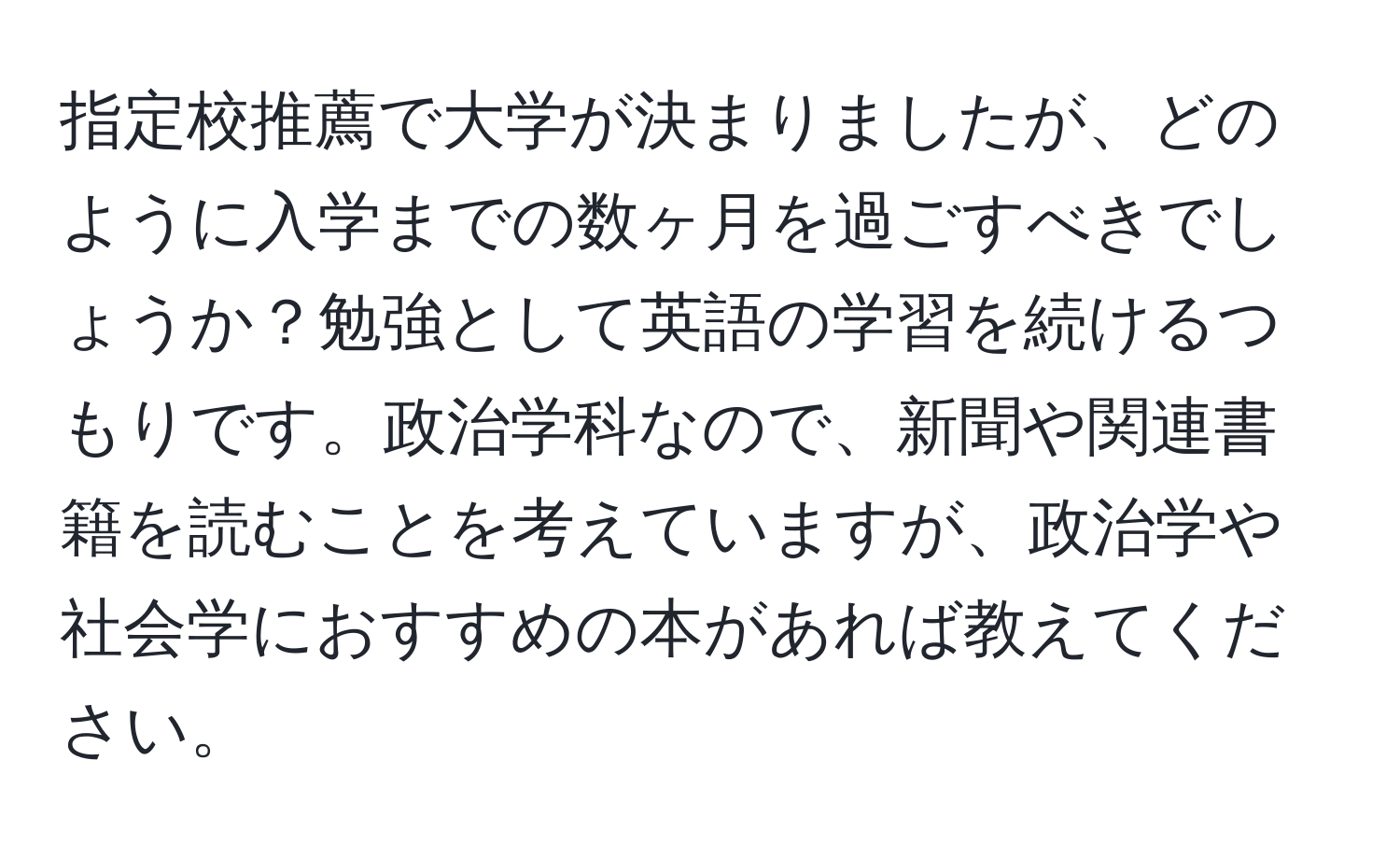 指定校推薦で大学が決まりましたが、どのように入学までの数ヶ月を過ごすべきでしょうか？勉強として英語の学習を続けるつもりです。政治学科なので、新聞や関連書籍を読むことを考えていますが、政治学や社会学におすすめの本があれば教えてください。